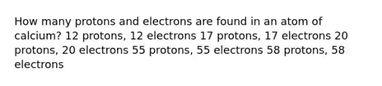 How many protons and electrons are found in an atom of calcium? 12 protons, 12 electrons 17 protons, 17 electrons 20 protons, 20 electrons 55 protons, 55 electrons 58 protons, 58 electrons