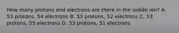 How many protons and electrons are there in the iodide ion? A. 53 protons, 54 electrons B. 53 protons, 52 electrons C. 53 protons, 55 electrons D. 53 protons, 51 electrons