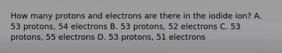 How many protons and electrons are there in the iodide ion? A. 53 protons, 54 electrons B. 53 protons, 52 electrons C. 53 protons, 55 electrons D. 53 protons, 51 electrons