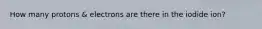 How many protons & electrons are there in the iodide ion?
