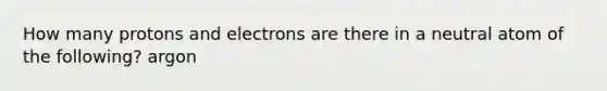 How many protons and electrons are there in a neutral atom of the following? argon