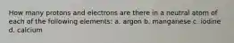 How many protons and electrons are there in a neutral atom of each of the following elements: a. argon b. manganese c. iodine d. calcium