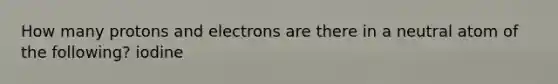 How many protons and electrons are there in a neutral atom of the following? iodine