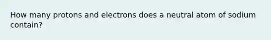 How many protons and electrons does a neutral atom of sodium contain?