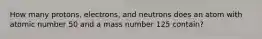 How many protons, electrons, and neutrons does an atom with atomic number 50 and a mass number 125 contain?