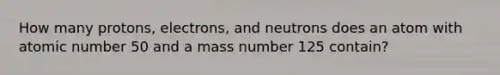 How many protons, electrons, and neutrons does an atom with atomic number 50 and a mass number 125 contain?