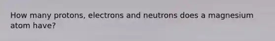 How many protons, electrons and neutrons does a magnesium atom have?