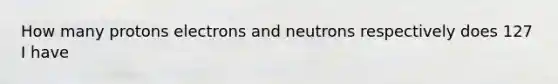 How many protons electrons and neutrons respectively does 127 I have