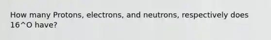 How many Protons, electrons, and neutrons, respectively does 16^O have?