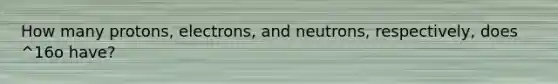 How many protons, electrons, and neutrons, respectively, does ^16o have?