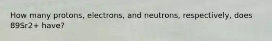 How many protons, electrons, and neutrons, respectively, does 89Sr2+ have?