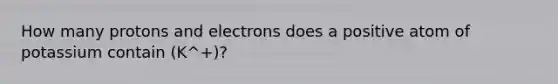 How many protons and electrons does a positive atom of potassium contain (K^+)?