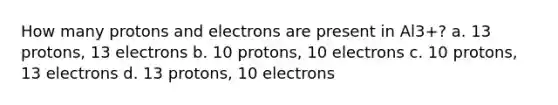 How many protons and electrons are present in Al3+? a. 13 protons, 13 electrons b. 10 protons, 10 electrons c. 10 protons, 13 electrons d. 13 protons, 10 electrons