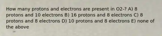 How many protons and electrons are present in O2-? A) 8 protons and 10 electrons B) 16 protons and 8 electrons C) 8 protons and 8 electrons D) 10 protons and 8 electrons E) none of the above