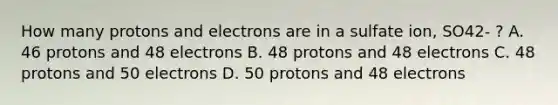 How many protons and electrons are in a sulfate ion, SO42- ? A. 46 protons and 48 electrons B. 48 protons and 48 electrons C. 48 protons and 50 electrons D. 50 protons and 48 electrons