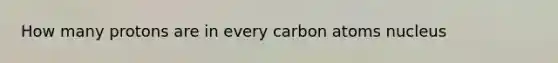 How many protons are in every carbon atoms nucleus