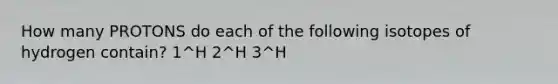 How many PROTONS do each of the following isotopes of hydrogen contain? 1^H 2^H 3^H