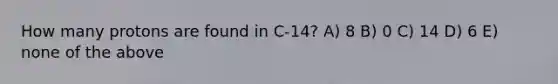 How many protons are found in C-14? A) 8 B) 0 C) 14 D) 6 E) none of the above