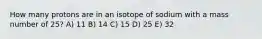 How many protons are in an isotope of sodium with a mass number of 25? A) 11 B) 14 C) 15 D) 25 E) 32
