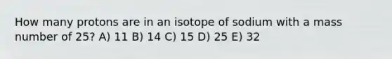 How many protons are in an isotope of sodium with a mass number of 25? A) 11 B) 14 C) 15 D) 25 E) 32