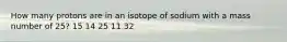 How many protons are in an isotope of sodium with a mass number of 25? 15 14 25 11 32