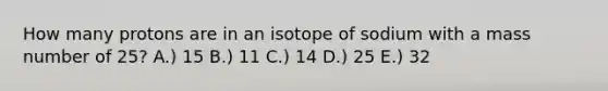 How many protons are in an isotope of sodium with a mass number of 25? A.) 15 B.) 11 C.) 14 D.) 25 E.) 32