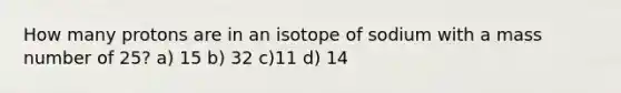 How many protons are in an isotope of sodium with a mass number of 25? a) 15 b) 32 c)11 d) 14