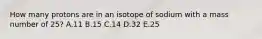 How many protons are in an isotope of sodium with a mass number of 25? A.11 B.15 C.14 D.32 E.25