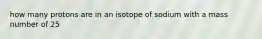 how many protons are in an isotope of sodium with a mass number of 25