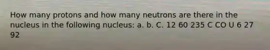 How many protons and how many neutrons are there in the nucleus in the following nucleus: a. b. C. 12 60 235 C CO U 6 27 92