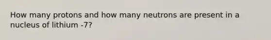 How many protons and how many neutrons are present in a nucleus of lithium -7?