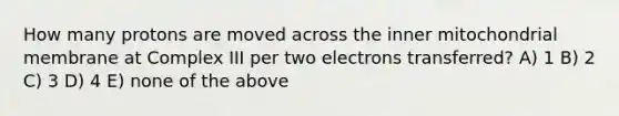 How many protons are moved across the inner mitochondrial membrane at Complex III per two electrons transferred? A) 1 B) 2 C) 3 D) 4 E) none of the above