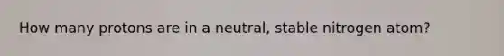 How many protons are in a neutral, stable nitrogen atom?