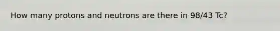 How many protons and neutrons are there in 98/43 Tc?