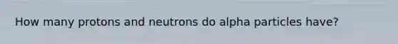 How many protons and neutrons do alpha particles have?