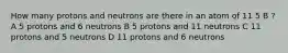 How many protons and neutrons are there in an atom of 11 5 B ? A 5 protons and 6 neutrons B 5 protons and 11 neutrons C 11 protons and 5 neutrons D 11 protons and 6 neutrons