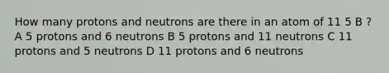 How many protons and neutrons are there in an atom of 11 5 B ? A 5 protons and 6 neutrons B 5 protons and 11 neutrons C 11 protons and 5 neutrons D 11 protons and 6 neutrons