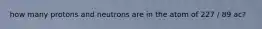 how many protons and neutrons are in the atom of 227 / 89 ac?