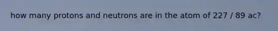 how many protons and neutrons are in the atom of 227 / 89 ac?