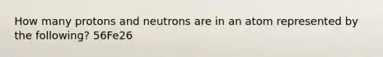 How many protons and neutrons are in an atom represented by the following? 56Fe26