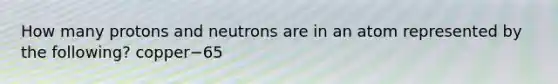 How many protons and neutrons are in an atom represented by the following? copper−65