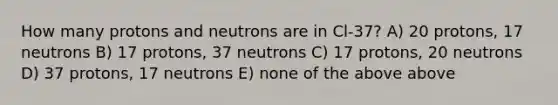 How many protons and neutrons are in Cl-37? A) 20 protons, 17 neutrons B) 17 protons, 37 neutrons C) 17 protons, 20 neutrons D) 37 protons, 17 neutrons E) none of the above above