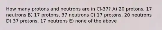 How many protons and neutrons are in Cl-37? A) 20 protons, 17 neutrons B) 17 protons, 37 neutrons C) 17 protons, 20 neutrons D) 37 protons, 17 neutrons E) none of the above