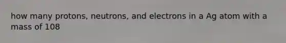 how many protons, neutrons, and electrons in a Ag atom with a mass of 108