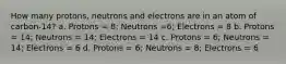 How many protons, neutrons and electrons are in an atom of carbon-14? a. Protons = 8; Neutrons =6; Electrons = 8 b. Protons = 14; Neutrons = 14; Electrons = 14 c. Protons = 6; Neutrons = 14; Electrons = 6 d. Protons = 6; Neutrons = 8; Electrons = 6