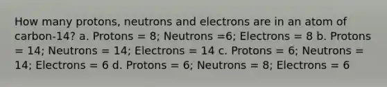 How many protons, neutrons and electrons are in an atom of carbon-14? a. Protons = 8; Neutrons =6; Electrons = 8 b. Protons = 14; Neutrons = 14; Electrons = 14 c. Protons = 6; Neutrons = 14; Electrons = 6 d. Protons = 6; Neutrons = 8; Electrons = 6