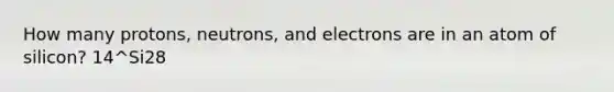 How many protons, neutrons, and electrons are in an atom of silicon? 14^Si28