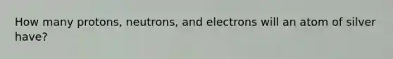 How many protons, neutrons, and electrons will an atom of silver have?