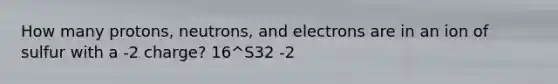 How many protons, neutrons, and electrons are in an ion of sulfur with a -2 charge? 16^S32 -2