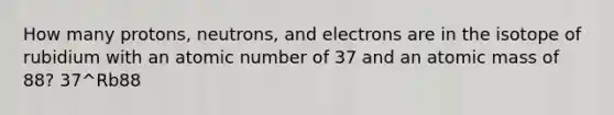 How many protons, neutrons, and electrons are in the isotope of rubidium with an atomic number of 37 and an atomic mass of 88? 37^Rb88